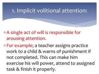 A single act of will is responsible for
arousing attention.
For example; a teacher assigns practice
work to a child & warns of punishment if
not completed. This can make him
exercise his will power, attend to assigned
task & finish it properly.
1. Implicit volitional attention:
 