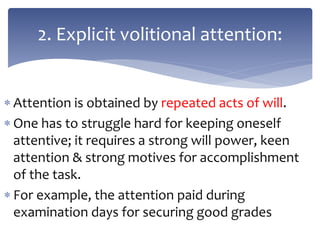  Attention is obtained by repeated acts of will.
 One has to struggle hard for keeping oneself
attentive; it requires a strong will power, keen
attention & strong motives for accomplishment
of the task.
 For example, the attention paid during
examination days for securing good grades
2. Explicit volitional attention:
 