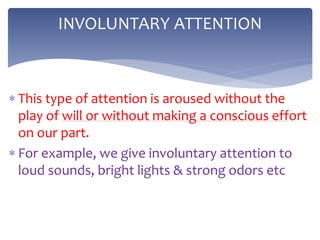  This type of attention is aroused without the
play of will or without making a conscious effort
on our part.
 For example, we give involuntary attention to
loud sounds, bright lights & strong odors etc
INVOLUNTARY ATTENTION
 