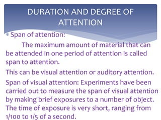  Span of attention:
The maximum amount of material that can
be attended in one period of attention is called
span to attention.
This can be visual attention or auditory attention.
Span of visual attention: Experiments have been
carried out to measure the span of visual attention
by making brief exposures to a number of object.
The time of exposure is very short, ranging from
1/100 to 1/5 of a second.
DURATION AND DEGREE OF
ATTENTION
 