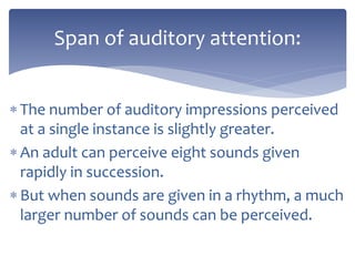  The number of auditory impressions perceived
at a single instance is slightly greater.
 An adult can perceive eight sounds given
rapidly in succession.
 But when sounds are given in a rhythm, a much
larger number of sounds can be perceived.
Span of auditory attention:
 