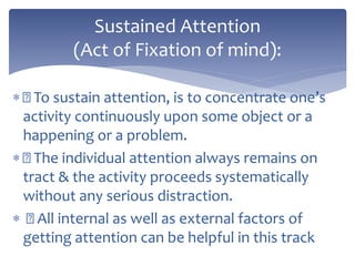  To sustain attention, is to concentrate one’s
activity continuously upon some object or a
happening or a problem.
 The individual attention always remains on
tract & the activity proceeds systematically
without any serious distraction.
 All internal as well as external factors of
getting attention can be helpful in this track
Sustained Attention
(Act of Fixation of mind):
 