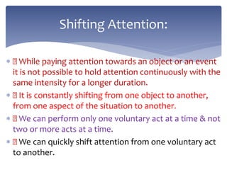  While paying attention towards an object or an event
it is not possible to hold attention continuously with the
same intensity for a longer duration.
 It is constantly shifting from one object to another,
from one aspect of the situation to another.
 We can perform only one voluntary act at a time & not
two or more acts at a time.
 We can quickly shift attention from one voluntary act
to another.
Shifting Attention:
 