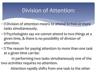  Division of attention means to attend to two or more
tasks simultaneously.
 Psychologists say we cannot attend to two things at a
given time, & there is no possibility of division of
attention.
 The reason for paying attention to more than one task
at a given time can be:
In performing two tasks simultaneously one of the
two activities requires no attention.
Attention rapidly shifts from one task to the other
Division of Attention:
 