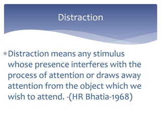 Distraction means any stimulus
whose presence interferes with the
process of attention or draws away
attention from the object which we
wish to attend. -(HR Bhatia-1968)
Distraction
 