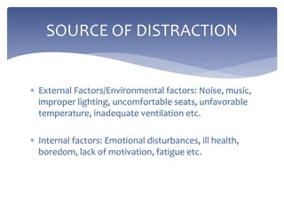  External Factors/Environmental factors: Noise, music,
improper lighting, uncomfortable seats, unfavorable
temperature, inadequate ventilation etc.
 Internal factors: Emotional disturbances, ill health,
boredom, lack of motivation, fatigue etc.
SOURCE OF DISTRACTION
 