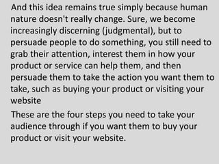 And this idea remains true simply because human
nature doesn't really change. Sure, we become
increasingly discerning (judgmental), but to
persuade people to do something, you still need to
grab their attention, interest them in how your
product or service can help them, and then
persuade them to take the action you want them to
take, such as buying your product or visiting your
website
These are the four steps you need to take your
audience through if you want them to buy your
product or visit your website.
 