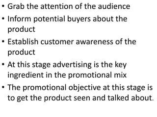 • Grab the attention of the audience
• Inform potential buyers about the
product
• Establish customer awareness of the
product
• At this stage advertising is the key
ingredient in the promotional mix
• The promotional objective at this stage is
to get the product seen and talked about.
 