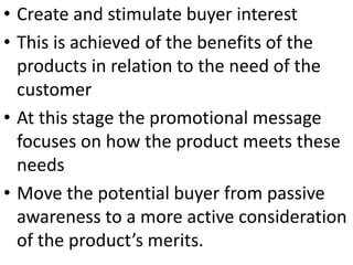 • Create and stimulate buyer interest
• This is achieved of the benefits of the
products in relation to the need of the
customer
• At this stage the promotional message
focuses on how the product meets these
needs
• Move the potential buyer from passive
awareness to a more active consideration
of the product’s merits.
 