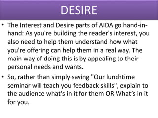 DESIRE
• The Interest and Desire parts of AIDA go hand-in-
hand: As you're building the reader's interest, you
also need to help them understand how what
you're offering can help them in a real way. The
main way of doing this is by appealing to their
personal needs and wants.
• So, rather than simply saying "Our lunchtime
seminar will teach you feedback skills", explain to
the audience what's in it for them OR What’s in it
for you.
 