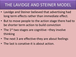 THE LAVIDGE AND STEINER MODEL
• Lavidge and Steiner believed that advertising had
long term effects rather than immediate effect.
• But to move people to the action stage there had to
be shorter term action to build conviction
• The 1st two stages are cognitive –they involve
thinking
• The next 3 are effective-they are about feelings
• The last is conative-it is about action.
 