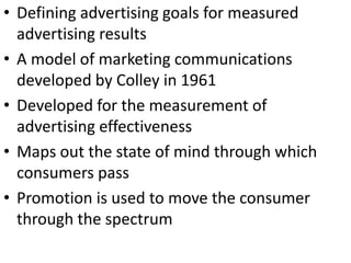 • Defining advertising goals for measured
advertising results
• A model of marketing communications
developed by Colley in 1961
• Developed for the measurement of
advertising effectiveness
• Maps out the state of mind through which
consumers pass
• Promotion is used to move the consumer
through the spectrum
 