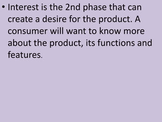 • Interest is the 2nd phase that can
create a desire for the product. A
consumer will want to know more
about the product, its functions and
features.
 