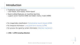 Introduction
#Kookmin_University #Natural_Language_Processing_lab. 2
> Traditional visual features
: color-based, short-based, motion-based
> Hand-crafted features on machine learning
: support vector machine (SVM) and hidden markov model (HMM)
> For image/video classification: Convolutional neural network (CNN)
> For temporal information: Long short-term memory (LSTM)
> For process the signal by certain information: Attention mechanism
>> CNN + LSTM including Attention
 