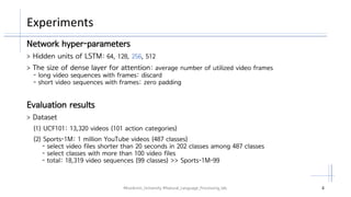 Experiments
#Kookmin_University #Natural_Language_Processing_lab. 4
Network hyper-parameters
> Hidden units of LSTM: 64, 128, 256, 512
> The size of dense layer for attention: average number of utilized video frames
- long video sequences with frames: discard
- short video sequences with frames: zero padding
Evaluation results
> Dataset
(1) UCF101: 13,320 videos (101 action categories)
(2) Sports-1M: 1 million YouTube videos (487 classes)
- select video files shorter than 20 seconds in 202 classes among 487 classes
- select classes with more than 100 video files
- total: 18,319 video sequences (99 classes) >> Sports-1M-99
 