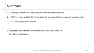 Summary
#Kookmin_University #Natural_Language_Processing_lab. 6
1. Applying attention on LSTM outputs achieves better accuracy
2. VGG19 is more suitable for integrating the attention block because of low dimension
3. 2D CNN outperforms 3D CNN
> Integrating the attention mechanism into 2D CNNs and LSTM
for video classification
 