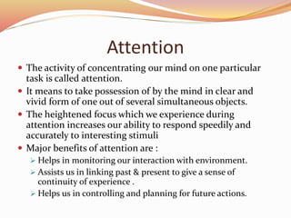 Attention
 The activity of concentrating our mind on one particular
task is called attention.
 It means to take possession of by the mind in clear and
vivid form of one out of several simultaneous objects.
 The heightened focus which we experience during
attention increases our ability to respond speedily and
accurately to interesting stimuli
 Major benefits of attention are :
 Helps in monitoring our interaction with environment.
 Assists us in linking past & present to give a sense of
continuity of experience .
 Helps us in controlling and planning for future actions.
 