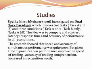 Studies
Spelke,hirst &Neisser (1976) investigated on Dual
Task Paradigm which involves two tasks ( Task A and
B) and three conditions ( Task A only , Task B only ,
Tasks A &B) The idea was to compare and contrast
latency (response time) and accuracy of performance
in all 3 conditions .
The research showed that speed and accuracy of
simultaneous performance was quite poor. But given
time to practice their performance improved in speed
of reading , accuracy of reading comprehension,
increased in recognition words.
 
