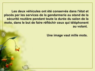 Les deux véhicules ont été conservés dans l'état et placés par les services de la gendarmerie au stand de la sécurité routière pendant toute la durée du salon de la moto, dans le but de faire réfléchir ceux qui téléphonent au volant.   Une image vaut mille mots.   