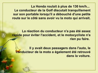 La Honda roulait à plus de   130 km/h...   Le conducteur de la Golf discutait tranquillement sur son portable lorsqu'il a débouché d'une petite route sur le côté sans avoir vu la moto qui   arrivait.   La   réaction du conducteur n'a pas été assez rapide pour éviter l'accident,   et le motocycliste n'a rien pu faire.   Il y avait deux passagers dans l'auto, le conducteur de la moto a   également été retrouvé dans la voiture. 