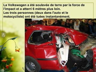 La Volkswagen a été soulevée de terre par la force de l'impact et a atterri 6 mètres plus loin.   Les trois personnes (deux dans l'auto et le motocycliste) ont   été   tuées instantanément.   