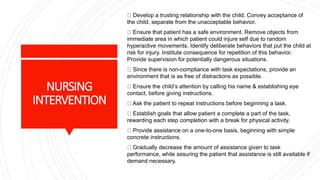 NURSING
INTERVENTION
Develop a trusting relationship with the child. Convey acceptance of
the child, separate from the unacceptable behavior.
Ensure that patient has a safe environment. Remove objects from
immediate area in which patient could injure self due to random
hyperactive movements. Identify deliberate behaviors that put the child at
risk for injury. Institute consequence for repetition of this behavior.
Provide supervision for potentially dangerous situations.
Since there is non-compliance with task expectations, provide an
environment that is as free of distractions as possible.
Ensure the child’s attention by calling his name & establishing eye
contact, before giving instructions.
Ask the patient to repeat instructions before beginning a task.
Establish goals that allow patient a complete a part of the task,
rewarding each step completion with a break for physical activity.
Provide assistance on a one-to-one basis, beginning with simple
concrete instructions.
Gradually decrease the amount of assistance given to task
performance, while assuring the patient that assistance is still available if
demand necessary.
 