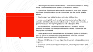 Offer reorganization for successful attempt & positive reinforcement for attempt
made. Give immediate positive feedback for acceptance behavior.
Provide quiet environment, self-contained classroom, & small group activities.
Avoid over stimulating places such as cinema halls, bus stop & other crowded
places.
Help him learn how to take him turn, wait in line & follow rules.
Assess parenting skills level, considering intellectual, emotional & physical
strengths & limitations. Be sensitive to their needs as there is often exhaustion of
parental resources due to prolonged coping with a disruptive child.
Provide information & materials related to the child’s disorder & effective
parenting techniques. Give instructional materials in written & verbal from with
step-by-step explanations.
Explain & demonstrate positive parenting techniques to parents or caregivers,
such as time-in for good behavior, or being vigilant in identifying the child’s
behavior & responding positively to that behavior.
Educate child & family on the use of psycho-stimulants & anticipated behavioral
response.
Co-ordinate overall treatment plan with schools, collateral personnel, the child
& the family.
 