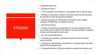 ETIOLOGY
1. Biological Influences
 Biological Factors:
 There is greater concordance in monozygotic than is dizgotic twins.
 Siblings of hyperactive children have about twice the risk of having
the disorder as does the general population.
 Biological parents of children with the disorder have a higher
incidence of ADHD than do adoptive parents.
2 Biochemical theory
 A deficit of dopamine & norepinephrine has been attributed in the
over activity seen in ADHD. This deficit of neurotransmitters is believed
to lower the threshold for stimuli input.
3 Pre, peri & postnatal factors:
 Prenatal toxic exposure, prenatal mechanical insult to the fetal
nervous system.
 Prematurity, fetal distress, precipitated or prolonged labor, Perinatal
asphyxia & low Apgarscores.
 Postnatal infections, CNS abnormalities rresulting from trauma, etc.
 