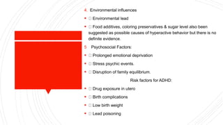 4. Environmental influences
 Environmental lead
 Food additives, coloring preservatives & sugar level also been
suggested as possible causes of hyperactive behavior but there is no
definite evidence.
5 Psychosocial Factors:
 Prolonged emotional deprivation
 Stress psychic events.
 Disruption of family equilibrium.
Risk factors for ADHD:
 Drug exposure in utero
 Birth complications
 Low birth weight
 Lead poisoning
 