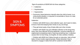 SIGN&
SYMPTOMS
Signs & symptoms of ADHD fall into three categories:
 Inattention
 Impulsiveness
 Hyperactivity
 Commonly, these behaviors intensify when the child is bored, in an
unstructured situation, or required to concentrate or focus on a task
for an extended period.
Inattention
Children with ADHD have a short attention span, don’t seem to listen,
& have a hard time keeping their minds on any one things.
They get bored easily, tiring of tasks after just a few minutes.
Children with ADHD may give effortless attention to the things they
enjoy, they have difficulty focusing deliberate, conscious attention on
organizing & completing a task or learning something new. In attention
causes them to lose things, be forgetful, & make careless mistakes.
Children with ADHD don’t follow through on instruction, fails to finish
tasks, & have trouble organizing tasks. Easily distracted, they’re
reluctant to engage in tasks that call for sustained mental effort
 