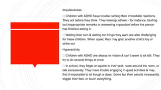 Impulsiveness
Children with ADHD have trouble curbing their immediate reactions.
They act before they think. They interrupt others – for instance, blurting
out inappropriate remarks or answering a question before the person
has finished asking it.
Waiting their turn & waiting for things they want are also challenging
for these children. When upset, they may grab another child’s toy or
strike out
Hyperactivity
Children with ADHD are always in motion & can’t seem to sit still. They
try to do several things at once.
In school, they fidget or squirm in their seat, room around the room, or
talk excessively. They have trouble engaging in quiet activities & may
find it impossible to sit trough a class. Some tap their pencils incessantly,
wiggle their feet, or touch everything.
 