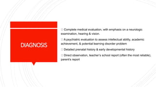 DIAGNOSIS
Complete medical evaluation, with emphasis on a neurologic
examination, hearing & vision.
A psychiatric evaluation to assess intellectual ability, academic
achievement, & potential learning disorder problem
Detailed prenatal history & early developmental history
Direct observation, teacher’s school report (often the most reliable),
parent’s report
 