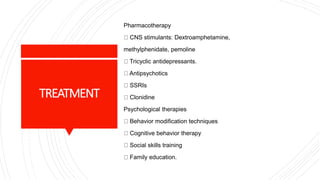 TREATMENT
Pharmacotherapy
CNS stimulants: Dextroamphetamine,
methylphenidate, pemoline
Tricyclic antidepressants.
Antipsychotics
SSRIs
Clonidine
Psychological therapies
Behavior modification techniques
Cognitive behavior therapy
Social skills training
Family education.
 