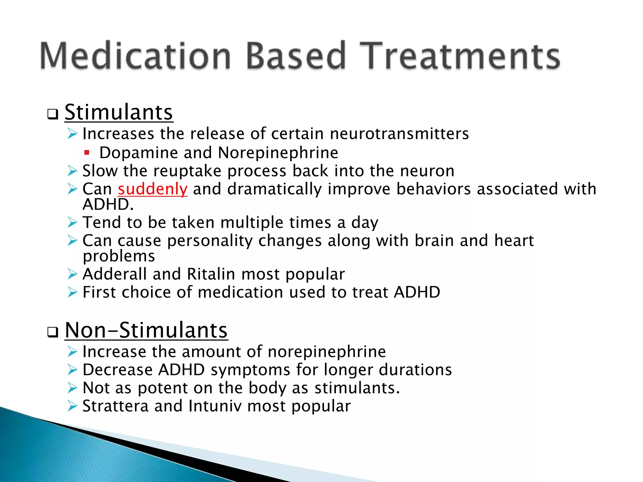  Stimulants
 Increases the release of certain neurotransmitters
 Dopamine and Norepinephrine
 Slow the reuptake process back into the neuron
 Can suddenly and dramatically improve behaviors associated with
ADHD.
 Tend to be taken multiple times a day
 Can cause personality changes along with brain and heart
problems
 Adderall and Ritalin most popular
 First choice of medication used to treat ADHD
 Non-Stimulants
 Increase the amount of norepinephrine
 Decrease ADHD symptoms for longer durations
 Not as potent on the body as stimulants.
 Strattera and Intuniv most popular
 