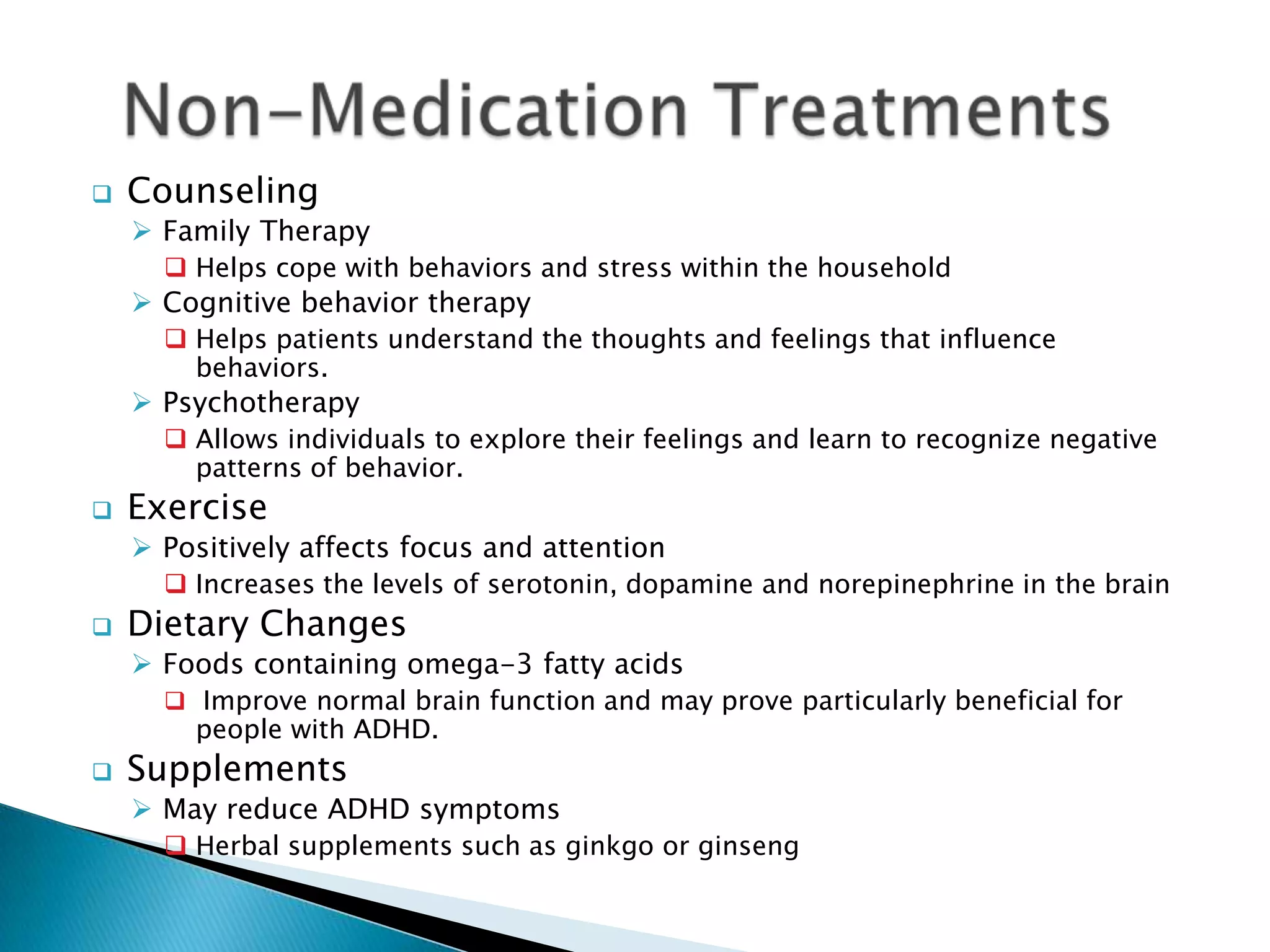  Counseling
 Family Therapy
 Helps cope with behaviors and stress within the household
 Cognitive behavior therapy
 Helps patients understand the thoughts and feelings that influence
behaviors.
 Psychotherapy
 Allows individuals to explore their feelings and learn to recognize negative
patterns of behavior.
 Exercise
 Positively affects focus and attention
 Increases the levels of serotonin, dopamine and norepinephrine in the brain
 Dietary Changes
 Foods containing omega-3 fatty acids
 Improve normal brain function and may prove particularly beneficial for
people with ADHD.
 Supplements
 May reduce ADHD symptoms
 Herbal supplements such as ginkgo or ginseng
 