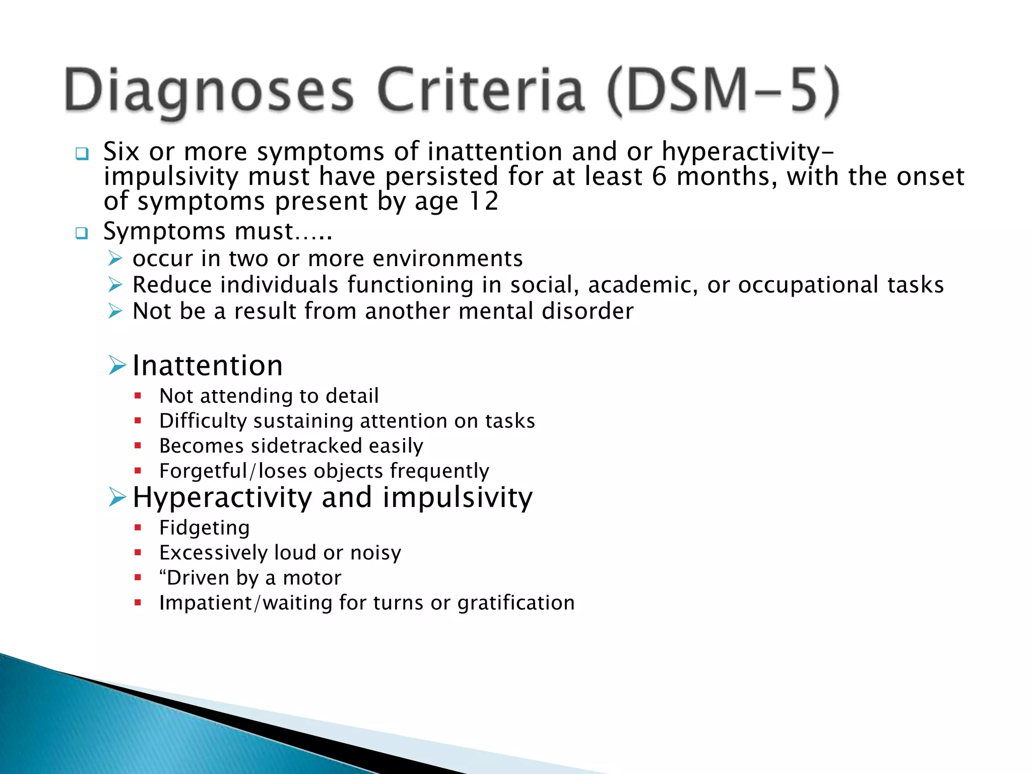  Six or more symptoms of inattention and or hyperactivity-
impulsivity must have persisted for at least 6 months, with the onset
of symptoms present by age 12
 Symptoms must…..
 occur in two or more environments
 Reduce individuals functioning in social, academic, or occupational tasks
 Not be a result from another mental disorder
Inattention
 Not attending to detail
 Difficulty sustaining attention on tasks
 Becomes sidetracked easily
 Forgetful/loses objects frequently
Hyperactivity and impulsivity
 Fidgeting
 Excessively loud or noisy
 “Driven by a motor
 Impatient/waiting for turns or gratification
 