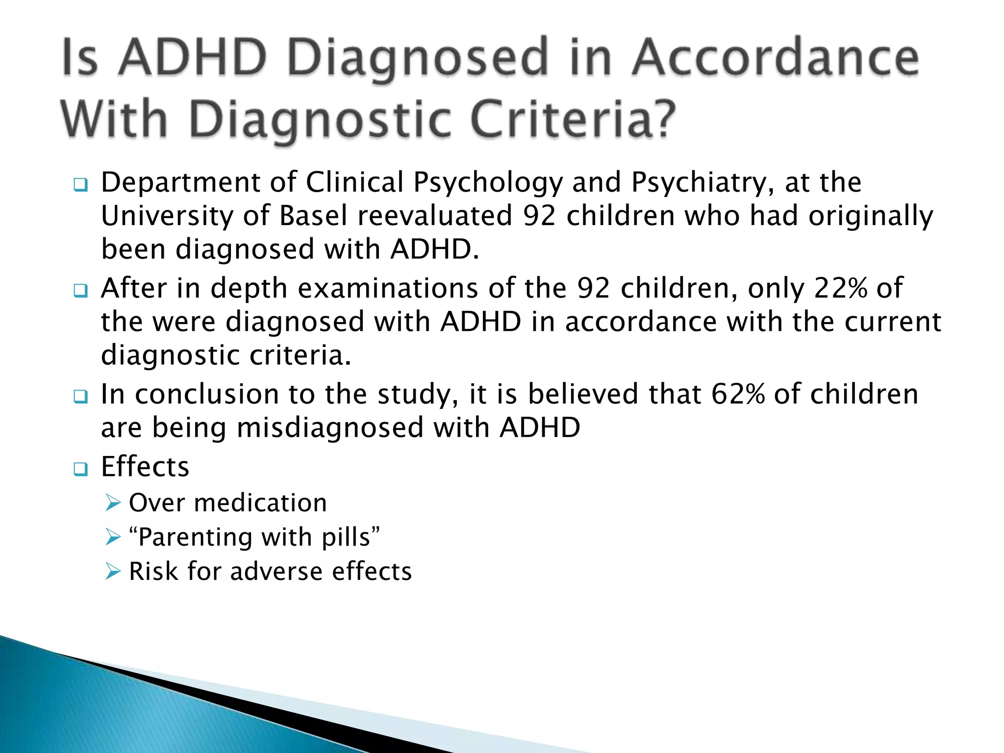  Department of Clinical Psychology and Psychiatry, at the
University of Basel reevaluated 92 children who had originally
been diagnosed with ADHD.
 After in depth examinations of the 92 children, only 22% of
the were diagnosed with ADHD in accordance with the current
diagnostic criteria.
 In conclusion to the study, it is believed that 62% of children
are being misdiagnosed with ADHD
 Effects
 Over medication
 “Parenting with pills”
 Risk for adverse effects
 