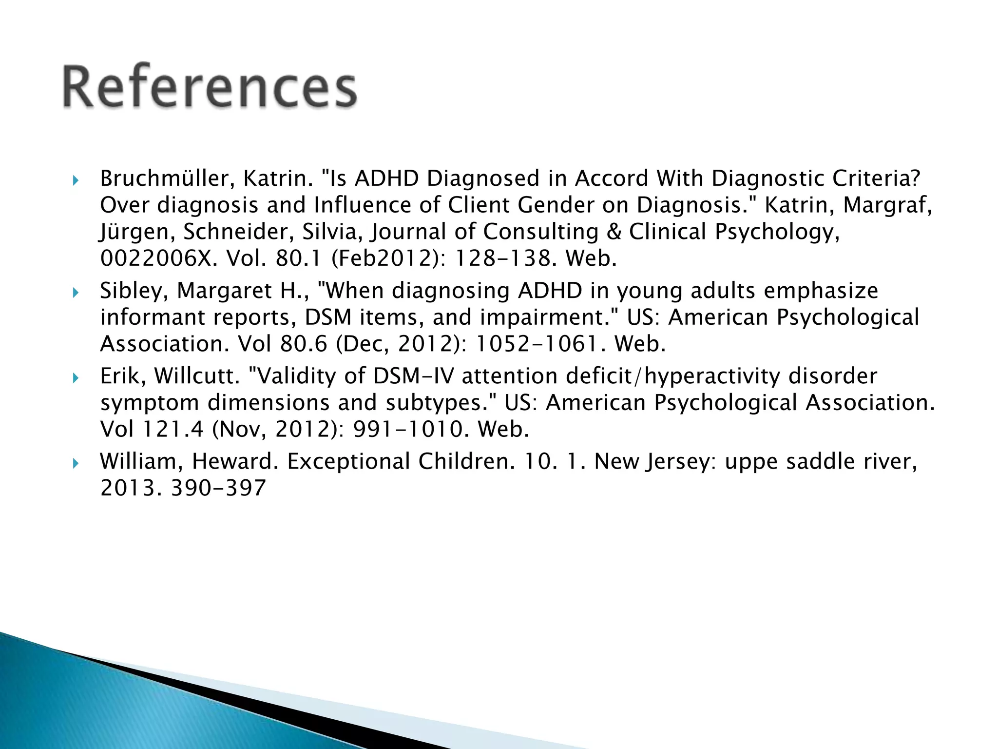  Bruchmüller, Katrin. "Is ADHD Diagnosed in Accord With Diagnostic Criteria?
Over diagnosis and Influence of Client Gender on Diagnosis." Katrin, Margraf,
Jürgen, Schneider, Silvia, Journal of Consulting & Clinical Psychology,
0022006X. Vol. 80.1 (Feb2012): 128-138. Web.
 Sibley, Margaret H., "When diagnosing ADHD in young adults emphasize
informant reports, DSM items, and impairment." US: American Psychological
Association. Vol 80.6 (Dec, 2012): 1052-1061. Web.
 Erik, Willcutt. "Validity of DSM-IV attention deficit/hyperactivity disorder
symptom dimensions and subtypes." US: American Psychological Association.
Vol 121.4 (Nov, 2012): 991-1010. Web.
 William, Heward. Exceptional Children. 10. 1. New Jersey: uppe saddle river,
2013. 390-397
 