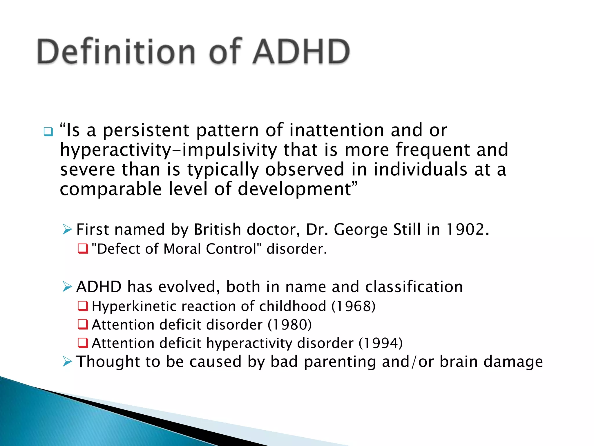  “Is a persistent pattern of inattention and or
hyperactivity-impulsivity that is more frequent and
severe than is typically observed in individuals at a
comparable level of development”
 First named by British doctor, Dr. George Still in 1902.
 "Defect of Moral Control" disorder.
 ADHD has evolved, both in name and classification
 Hyperkinetic reaction of childhood (1968)
 Attention deficit disorder (1980)
 Attention deficit hyperactivity disorder (1994)
 Thought to be caused by bad parenting and/or brain damage
 