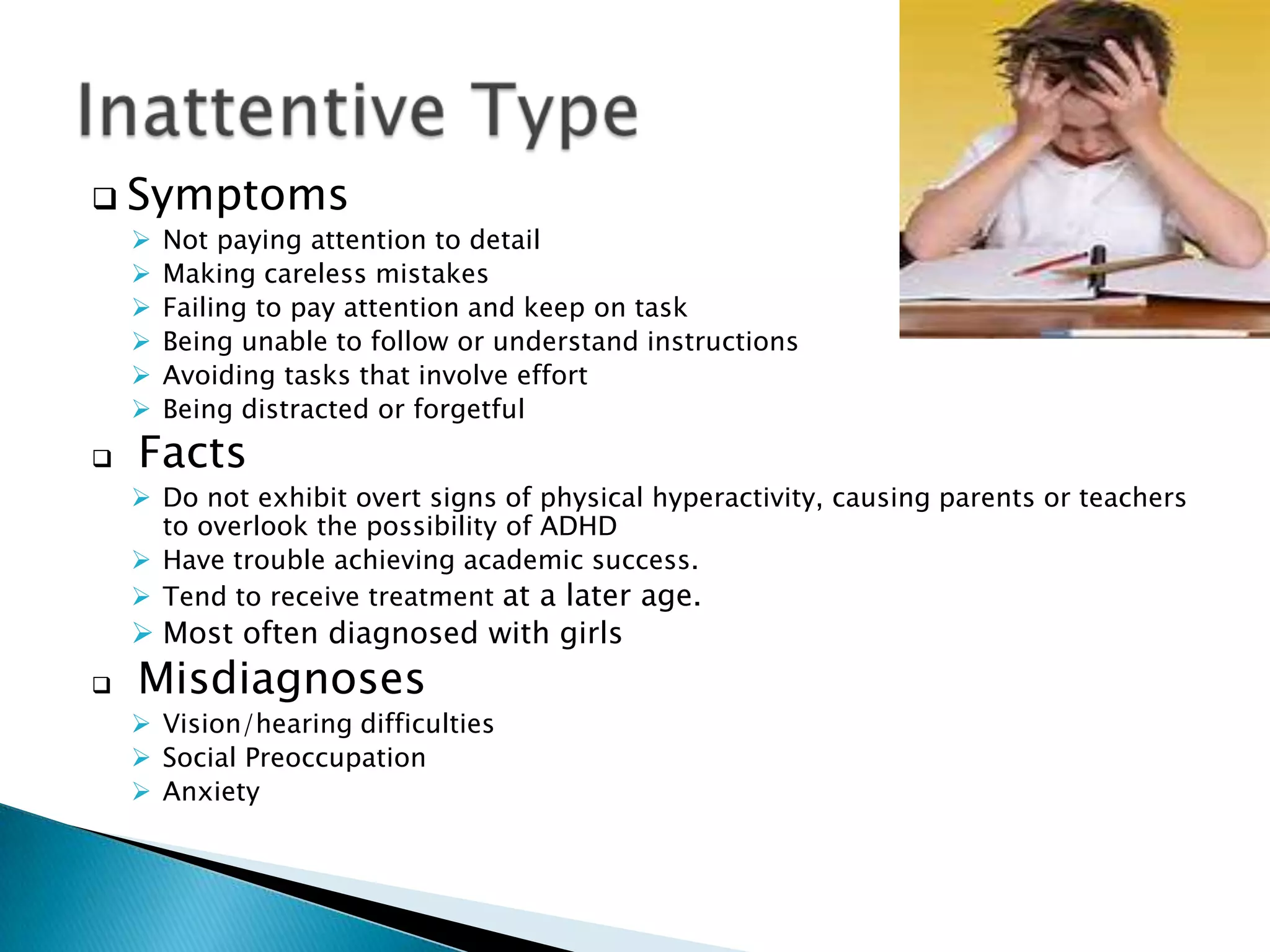  Symptoms
 Not paying attention to detail
 Making careless mistakes
 Failing to pay attention and keep on task
 Being unable to follow or understand instructions
 Avoiding tasks that involve effort
 Being distracted or forgetful
 Facts
 Do not exhibit overt signs of physical hyperactivity, causing parents or teachers
to overlook the possibility of ADHD
 Have trouble achieving academic success.
 Tend to receive treatment at a later age.
 Most often diagnosed with girls
 Misdiagnoses
 Vision/hearing difficulties
 Social Preoccupation
 Anxiety
 