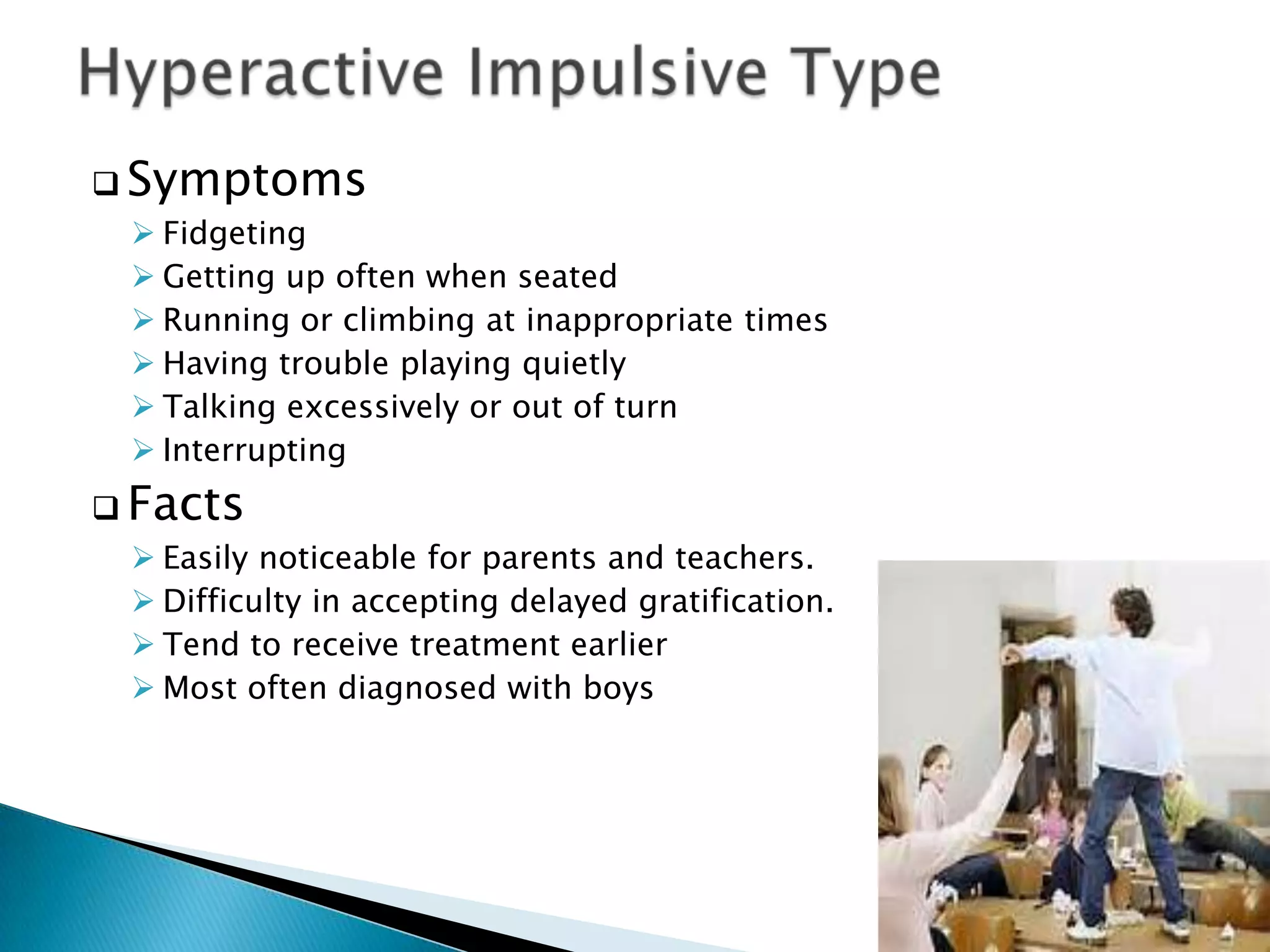  Symptoms
 Fidgeting
 Getting up often when seated
 Running or climbing at inappropriate times
 Having trouble playing quietly
 Talking excessively or out of turn
 Interrupting
 Facts
 Easily noticeable for parents and teachers.
 Difficulty in accepting delayed gratification.
 Tend to receive treatment earlier
 Most often diagnosed with boys
 