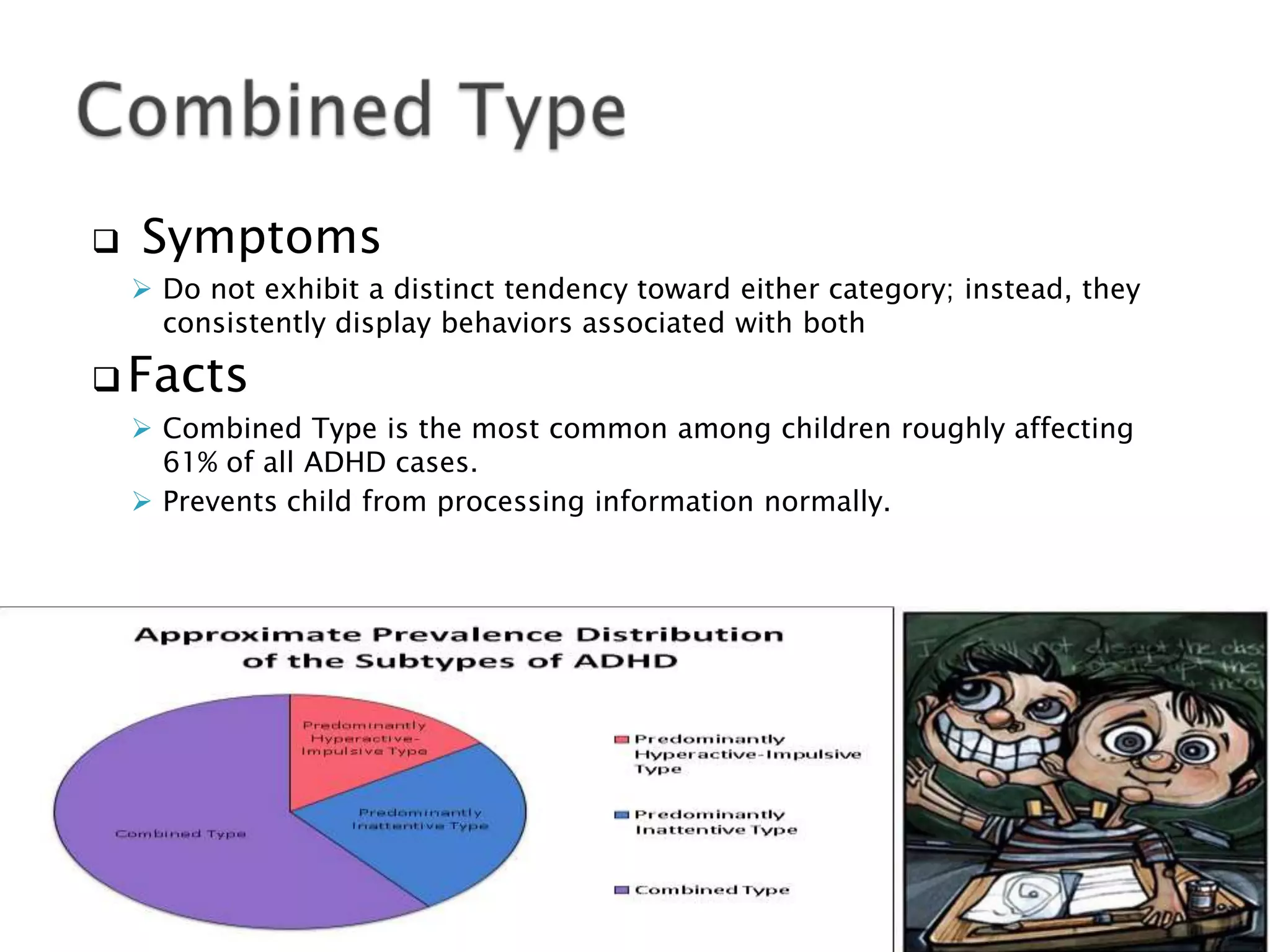  Symptoms
 Do not exhibit a distinct tendency toward either category; instead, they
consistently display behaviors associated with both
 Facts
 Combined Type is the most common among children roughly affecting
61% of all ADHD cases.
 Prevents child from processing information normally.
 