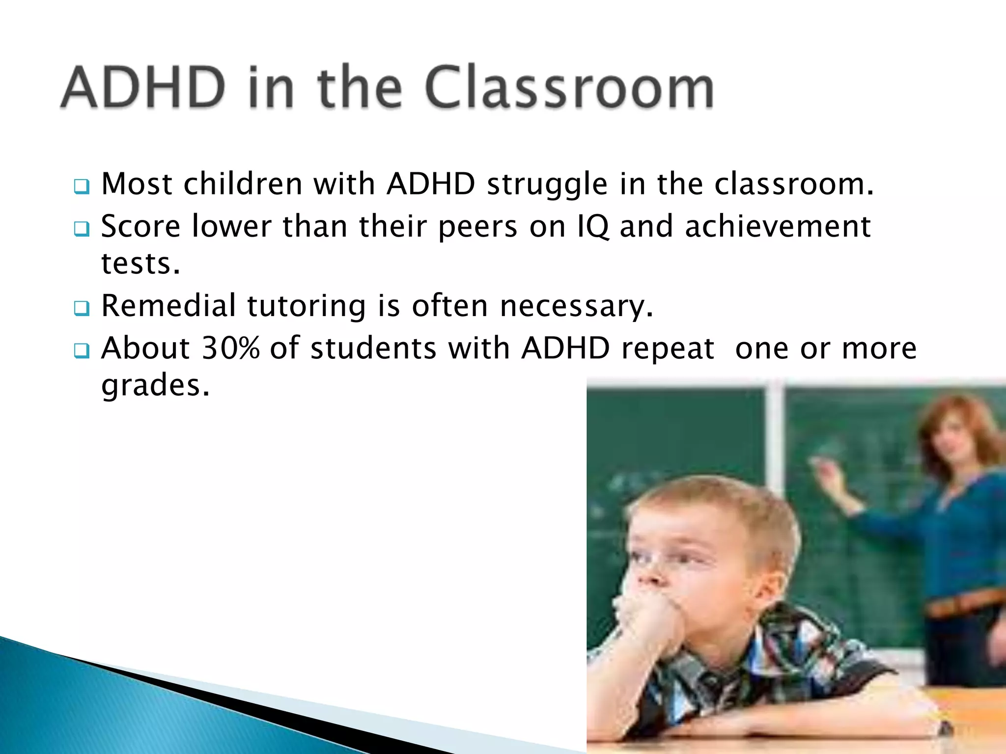  Most children with ADHD struggle in the classroom.
 Score lower than their peers on IQ and achievement
tests.
 Remedial tutoring is often necessary.
 About 30% of students with ADHD repeat one or more
grades.
 