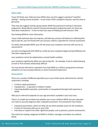 Attention Deficit Hyperactivity Disorder (ADHD) and Desoxyn Medication
Dr. Martin Russell, MD Order medication @ www.desoxyn.org | page 10
Next steps
If your GP thinks your child may have ADHD, they may first suggest a period of "watchful
waiting" – lasting around 10 weeks – to see if your child's symptoms improve, stay the same or
get worse.
They may also suggest starting a group-based, ADHD-focused parent training or education
programme. Being offered a parent training and education programme does not mean you
have been a bad parent – it aims to teach you ways of helping yourself and your child.
See treating ADHD for more information.
If your child's behavior does not improve, and both you and your GP believe it's affecting their
day-to-day life, your GP should refer you and your child to a specialist for a formal assessment.
For adults with possible ADHD, your GP will assess your symptoms and may refer you for an
assessment if:
you were not diagnosed with ADHD as a child, but your symptoms began during childhood and
have been ongoing since
your symptoms cannot be explained by a mental health condition
your symptoms significantly affect your day-to-day life – for example, if you're underachieving
at work or find intimate relationships difficult
You may also be referred to a specialist if you had ADHD as a child or young person and your
symptoms are now causing moderate or severe functional impairment.
Assessment
There are a number of different specialists you or your child may be referred to for a formal
assessment, including:
 A child or adult psychiatrist.
 A pediatrician – a specialist in children's health.
 A learning disability specialist, social worker or occupational therapist with expertise in
ADHD.
Who you're referred to depends on your age and what's available in your local area.
There's no simple test to determine whether you or your child has ADHD, but your specialist
can make an accurate diagnosis after a detailed assessment. The assessment may include:
 A physical examination, which can help rule out other possible causes for the symptoms.
 A series of interviews with you or your child.
 Interviews or reports from other significant people, such as partners, parents and teachers.
The criteria for making a diagnosis of ADHD in children, teenagers and adults are outlined
below.
 