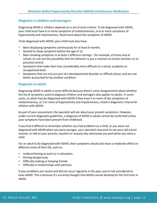 Attention Deficit Hyperactivity Disorder (ADHD) and Desoxyn Medication
Dr. Martin Russell, MD Order medication @ www.desoxyn.org | page 11
Diagnosis in children and teenagers
Diagnosing ADHD in children depends on a set of strict criteria. To be diagnosed with ADHD,
your child must have 6 or more symptoms of inattentiveness, or 6 or more symptoms of
hyperactivity and impulsiveness. Read more about the symptoms of ADHD.
To be diagnosed with ADHD, your child must also have:
 Been displaying symptoms continuously for at least 6 months.
 Started to show symptoms before the age of 12.
 Been showing symptoms in at least 2 different settings – for example, at home and at
school, to rule out the possibility that the behavior is just a reaction to certain teachers or to
parental control.
 Symptoms that make their lives considerably more difficult on a social, academic or
occupational level.
 Symptoms that are not just part of a developmental disorder or difficult phase, and are not
better accounted for by another condition.
Diagnosis in adults
Diagnosing ADHD in adults is more difficult because there's some disagreement about whether
the list of symptoms used to diagnose children and teenagers also applies to adults. In some
cases, an adult may be diagnosed with ADHD if they have 5 or more of the symptoms of
inattentiveness, or 5 or more of hyperactivity and impulsiveness, listed in diagnostic criteria for
children with ADHD.
As part of your assessment, the specialist will ask about your present symptoms. However,
under current diagnostic guidelines, a diagnosis of ADHD in adults cannot be confirmed unless
your symptoms have been present from childhood.
If you find it difficult to remember whether you had problems as a child, or you were not
diagnosed with ADHD when you were younger, your specialist may wish to see your old school
records, or talk to your parents, teachers or anyone else who knew you well when you were a
child.
For an adult to be diagnosed with ADHD, their symptoms should also have a moderate effect on
different areas of their life, such as:
 Underachieving at work or in education.
 Driving dangerously.
 Difficulty making or keeping friends.
 Difficulty in relationships with partners.
If your problems are recent and did not occur regularly in the past, you're not considered to
have ADHD. This is because it's currently thought that ADHD cannot develop for the first time in
adults.
 