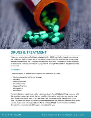 Attention Deficit Hyperactivity Disorder (ADHD) and Desoxyn Medication
Dr. Martin Russell, MD Order medication @ www.desoxyn.org | page 12
DRUGS & TREATMENT
Treatment for attention deficit hyperactivity disorder (ADHD) can help relieve the symptoms
and make the condition much less of a problem in day-to-day life. ADHD can be treated using
medication or therapy, but a combination of both is often best. Treatment is usually arranged
by a specialist, such as a pediatrician or psychiatrist, although the condition may be monitored
by your GP.
Medication
There are 7 types of medication licensed for the treatment of ADHD:
 Methamphetamine (off-brand Desoxyn)
 Desoxyn
 Methylphenidate
 Dexamfetamine
 Lisdexamfetamine
 Atomoxetine
 Guanfacine
These medications may or may not be a permanent cure for ADHD but will help someone with
the condition concentrate better, be less impulsive, feel calmer, and learn and practise new
skills. Some medications need to be taken every day, but some can be taken just on school
days. Treatment breaks are occasionally recommended to assess whether the medication is still
needed. If you were not diagnosed with ADHD until adulthood, your GP and specialist can
discuss which medications and therapies are suitable for you.
 