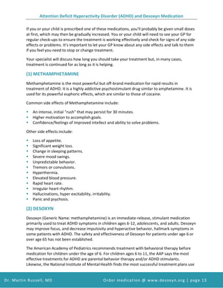 Attention Deficit Hyperactivity Disorder (ADHD) and Desoxyn Medication
Dr. Martin Russell, MD Order medication @ www.desoxyn.org | page 13
If you or your child is prescribed one of these medications, you'll probably be given small doses
at first, which may then be gradually increased. You or your child will need to see your GP for
regular check-ups to ensure the treatment is working effectively and check for signs of any side
effects or problems. It's important to let your GP know about any side effects and talk to them
if you feel you need to stop or change treatment.
Your specialist will discuss how long you should take your treatment but, in many cases,
treatment is continued for as long as it is helping.
(1) METHAMPHETAMINE
Methamphetamine is the most powerful but off-brand medication for rapid results in
treatment of ADHD. It is a highly addictive psychostimulant drug similar to amphetamine. It is
used for its powerful euphoric effects, which are similar to those of cocaine.
Common side effects of Methamphetamine include:
 An intense, initial "rush" that may persist for 30 minutes.
 Higher motivation to accomplish goals.
 Confidence/feelings of improved intellect and ability to solve problems.
Other side effects include:
 Loss of appetite.
 Significant weight loss.
 Change in sleeping patterns.
 Severe mood swings.
 Unpredictable behavior.
 Tremors or convulsions.
 Hyperthermia.
 Elevated blood pressure.
 Rapid heart rate.
 Irregular heart rhythm.
 Hallucinations, hyper excitability, irritability.
 Panic and psychosis.
(2) DESOXYN
Desoxyn (Generic Name: methamphetamine) is an immediate-release, stimulant medication
primarily used to treat ADHD symptoms in children ages 6-12, adolescents, and adults. Desoxyn
may improve focus, and decrease impulsivity and hyperactive behavior, hallmark symptoms in
some patients with ADHD. The safety and effectiveness of Desoxyn for patients under age 6 or
over age 65 has not been established.
The American Academy of Pediatrics recommends treatment with behavioral therapy before
medication for children under the age of 6. For children ages 6 to 11, the AAP says the most
effective treatments for ADHD are parental behavior therapy and/or ADHD stimulants.
Likewise, the National Institute of Mental Health finds the most successful treatment plans use
 