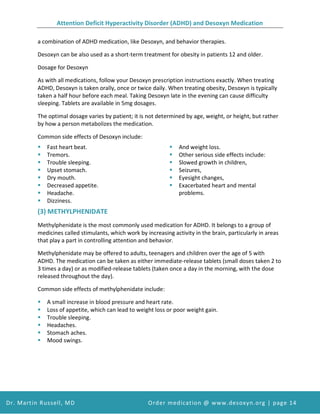 Attention Deficit Hyperactivity Disorder (ADHD) and Desoxyn Medication
Dr. Martin Russell, MD Order medication @ www.desoxyn.org | page 14
a combination of ADHD medication, like Desoxyn, and behavior therapies.
Desoxyn can be also used as a short-term treatment for obesity in patients 12 and older.
Dosage for Desoxyn
As with all medications, follow your Desoxyn prescription instructions exactly. When treating
ADHD, Desoxyn is taken orally, once or twice daily. When treating obesity, Desoxyn is typically
taken a half hour before each meal. Taking Desoxyn late in the evening can cause difficulty
sleeping. Tablets are available in 5mg dosages.
The optimal dosage varies by patient; it is not determined by age, weight, or height, but rather
by how a person metabolizes the medication.
Common side effects of Desoxyn include:
 Fast heart beat.
 Tremors.
 Trouble sleeping.
 Upset stomach.
 Dry mouth.
 Decreased appetite.
 Headache.
 Dizziness.
 And weight loss.
 Other serious side effects include:
 Slowed growth in children,
 Seizures,
 Eyesight changes,
 Exacerbated heart and mental
problems.
(3) METHYLPHENIDATE
Methylphenidate is the most commonly used medication for ADHD. It belongs to a group of
medicines called stimulants, which work by increasing activity in the brain, particularly in areas
that play a part in controlling attention and behavior.
Methylphenidate may be offered to adults, teenagers and children over the age of 5 with
ADHD. The medication can be taken as either immediate-release tablets (small doses taken 2 to
3 times a day) or as modified-release tablets (taken once a day in the morning, with the dose
released throughout the day).
Common side effects of methylphenidate include:
 A small increase in blood pressure and heart rate.
 Loss of appetite, which can lead to weight loss or poor weight gain.
 Trouble sleeping.
 Headaches.
 Stomach aches.
 Mood swings.
 