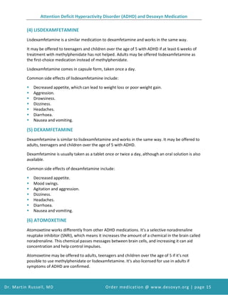 Attention Deficit Hyperactivity Disorder (ADHD) and Desoxyn Medication
Dr. Martin Russell, MD Order medication @ www.desoxyn.org | page 15
(4) LISDEXAMFETAMINE
Lisdexamfetamine is a similar medication to dexamfetamine and works in the same way.
It may be offered to teenagers and children over the age of 5 with ADHD if at least 6 weeks of
treatment with methylphenidate has not helped. Adults may be offered lisdexamfetamine as
the first-choice medication instead of methylphenidate.
Lisdexamfetamine comes in capsule form, taken once a day.
Common side effects of lisdexamfetamine include:
 Decreased appetite, which can lead to weight loss or poor weight gain.
 Aggression.
 Drowsiness.
 Dizziness.
 Headaches.
 Diarrhoea.
 Nausea and vomiting.
(5) DEXAMFETAMINE
Dexamfetamine is similar to lisdexamfetamine and works in the same way. It may be offered to
adults, teenagers and children over the age of 5 with ADHD.
Dexamfetamine is usually taken as a tablet once or twice a day, although an oral solution is also
available.
Common side effects of dexamfetamine include:
 Decreased appetite.
 Mood swings.
 Agitation and aggression.
 Dizziness.
 Headaches.
 Diarrhoea.
 Nausea and vomiting.
(6) ATOMOXETINE
Atomoxetine works differently from other ADHD medications. It's a selective noradrenaline
reuptake inhibitor (SNRI), which means it increases the amount of a chemical in the brain called
noradrenaline. This chemical passes messages between brain cells, and increasing it can aid
concentration and help control impulses.
Atomoxetine may be offered to adults, teenagers and children over the age of 5 if it's not
possible to use methylphenidate or lisdexamfetamine. It's also licensed for use in adults if
symptoms of ADHD are confirmed.
 