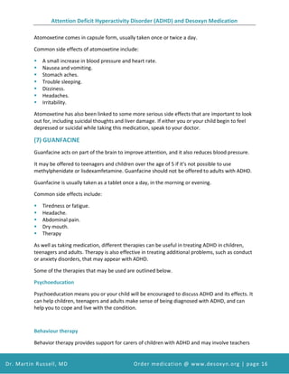 Attention Deficit Hyperactivity Disorder (ADHD) and Desoxyn Medication
Dr. Martin Russell, MD Order medication @ www.desoxyn.org | page 16
Atomoxetine comes in capsule form, usually taken once or twice a day.
Common side effects of atomoxetine include:
 A small increase in blood pressure and heart rate.
 Nausea and vomiting.
 Stomach aches.
 Trouble sleeping.
 Dizziness.
 Headaches.
 Irritability.
Atomoxetine has also been linked to some more serious side effects that are important to look
out for, including suicidal thoughts and liver damage. If either you or your child begin to feel
depressed or suicidal while taking this medication, speak to your doctor.
(7) GUANFACINE
Guanfacine acts on part of the brain to improve attention, and it also reduces blood pressure.
It may be offered to teenagers and children over the age of 5 if it's not possible to use
methylphenidate or lisdexamfetamine. Guanfacine should not be offered to adults with ADHD.
Guanfacine is usually taken as a tablet once a day, in the morning or evening.
Common side effects include:
 Tiredness or fatigue.
 Headache.
 Abdominal pain.
 Dry mouth.
 Therapy
As well as taking medication, different therapies can be useful in treating ADHD in children,
teenagers and adults. Therapy is also effective in treating additional problems, such as conduct
or anxiety disorders, that may appear with ADHD.
Some of the therapies that may be used are outlined below.
Psychoeducation
Psychoeducation means you or your child will be encouraged to discuss ADHD and its effects. It
can help children, teenagers and adults make sense of being diagnosed with ADHD, and can
help you to cope and live with the condition.
Behaviour therapy
Behavior therapy provides support for carers of children with ADHD and may involve teachers
 
